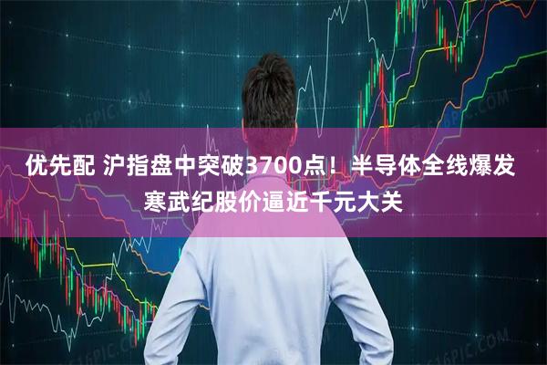 优先配 沪指盘中突破3700点！半导体全线爆发 寒武纪股价逼近千元大关