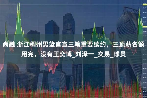 尚融 浙江稠州男篮官宣三笔重要续约，三顶薪名额用完，没有王奕博_刘泽一_交易_球员