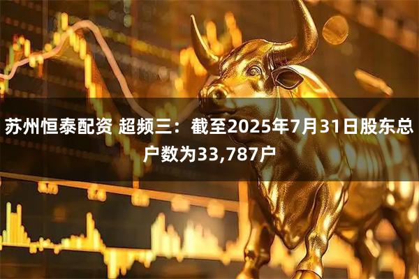 苏州恒泰配资 超频三：截至2025年7月31日股东总户数为33,787户