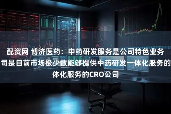 配资网 博济医药：中药研发服务是公司特色业务领域，公司是目前市场极少数能够提供中药研发一体化服务的CRO公司