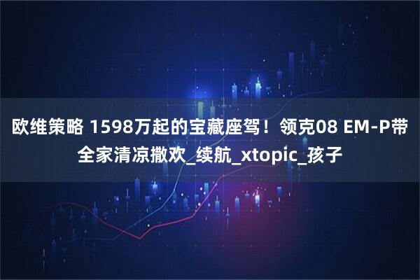 欧维策略 1598万起的宝藏座驾!领克08 EM-P带全家清凉撒欢_续航_xtopic_孩子