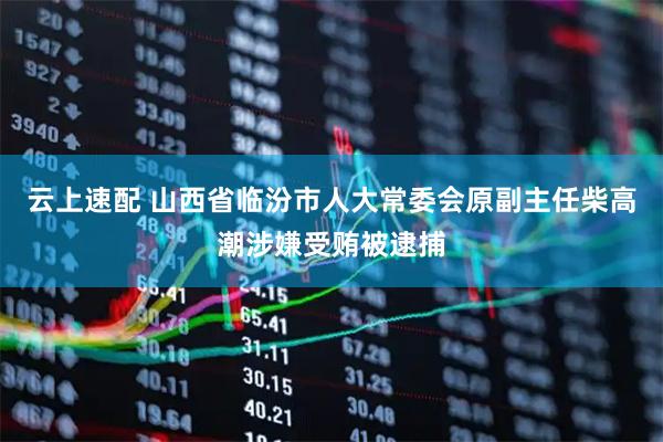 云上速配 山西省临汾市人大常委会原副主任柴高潮涉嫌受贿被逮捕
