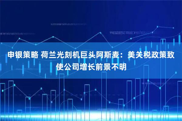 申银策略 荷兰光刻机巨头阿斯麦：美关税政策致使公司增长前景不明