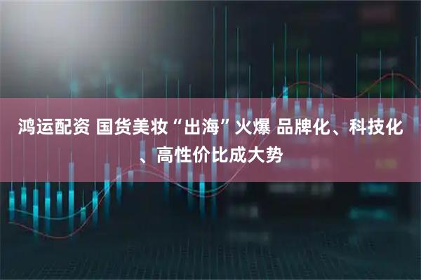 鸿运配资 国货美妆“出海”火爆 品牌化、科技化、高性价比成大势
