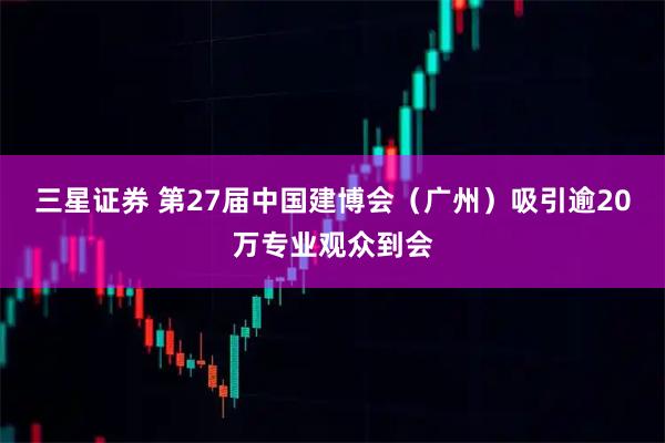 三星证券 第27届中国建博会（广州）吸引逾20万专业观众到会