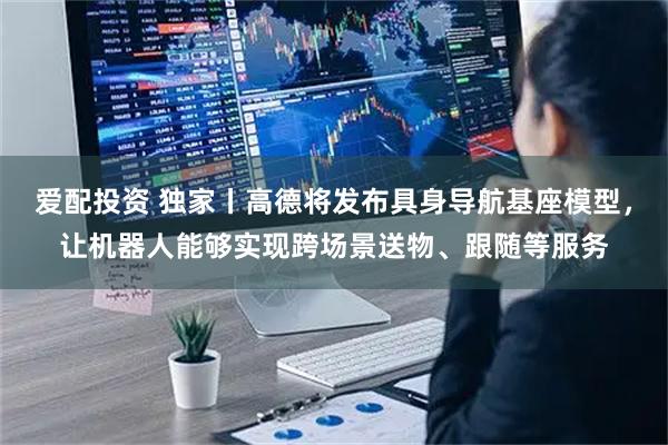 爱配投资 独家丨高德将发布具身导航基座模型，让机器人能够实现跨场景送物、跟随等服务