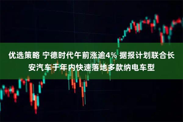 优选策略 宁德时代午前涨逾4% 据报计划联合长安汽车于年内快速落地多款纳电车型