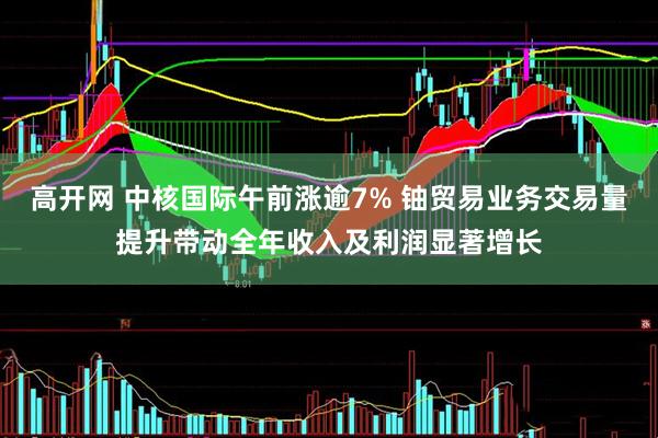 高开网 中核国际午前涨逾7% 铀贸易业务交易量提升带动全年收入及利润显著增长