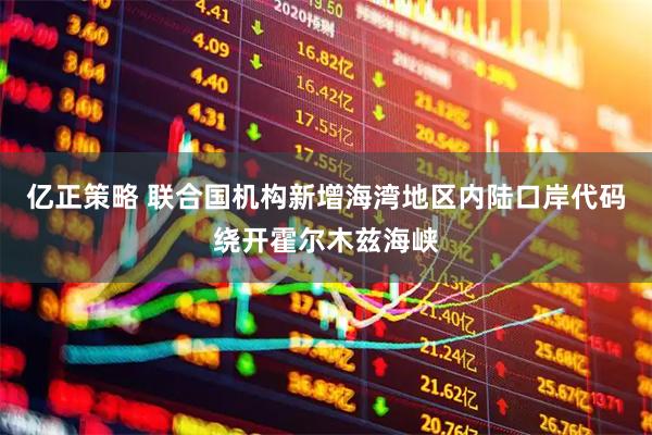 亿正策略 联合国机构新增海湾地区内陆口岸代码绕开霍尔木兹海峡