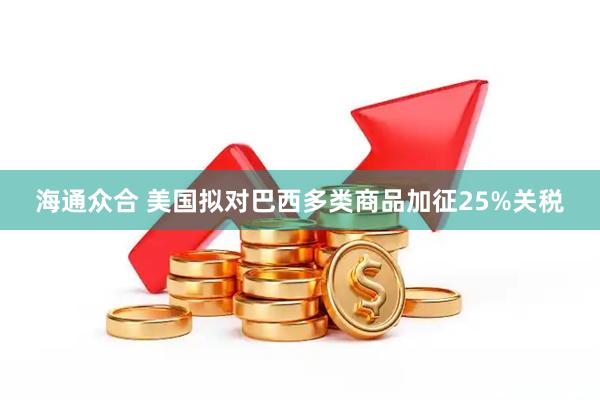 海通众合 美国拟对巴西多类商品加征25%关税