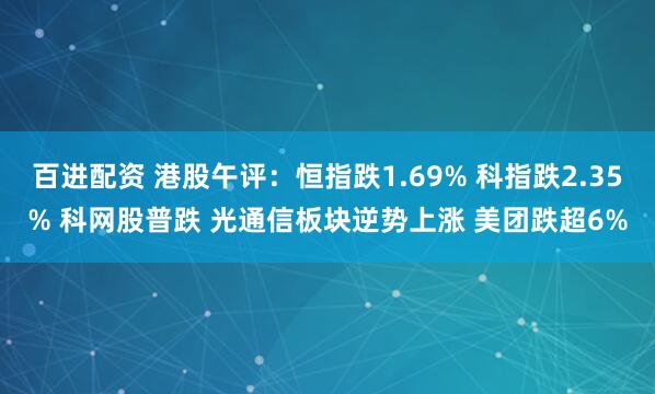 百进配资 港股午评：恒指跌1.69% 科指跌2.35% 科网股普跌 光通信板块逆势上涨 美团跌超6%