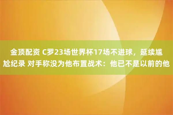金顶配资 C罗23场世界杯17场不进球，延续尴尬纪录 对手称没为他布置战术：他已不是以前的他