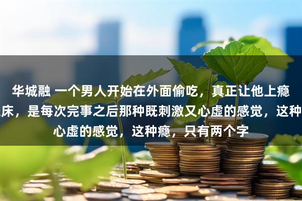 华城融 一个男人开始在外面偷吃，真正让他上瘾的从来不是那张床，是每次完事之后那种既刺激又心虚的感觉，这种瘾，只有两个字