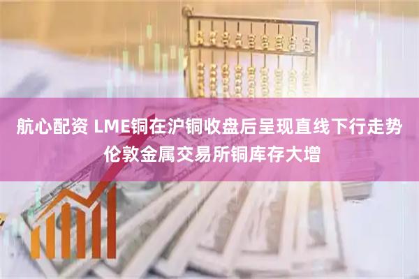 航心配资 LME铜在沪铜收盘后呈现直线下行走势 伦敦金属交易所铜库存大增
