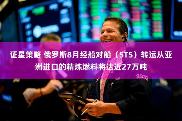 证星策略 俄罗斯8月经船对船（STS）转运从亚洲进口的精炼燃料将达近27万吨