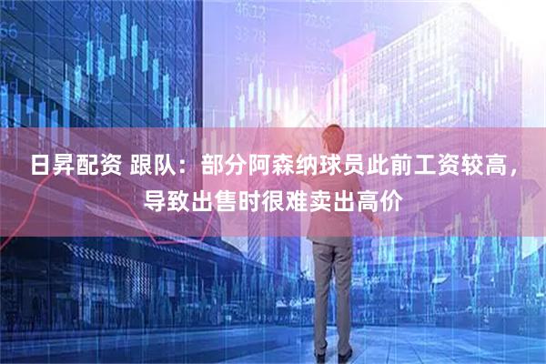 日昇配资 跟队：部分阿森纳球员此前工资较高，导致出售时很难卖出高价