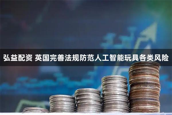 弘益配资 英国完善法规防范人工智能玩具各类风险